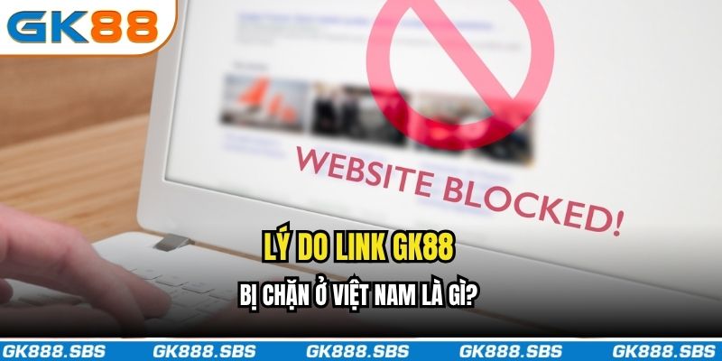 Lý do link GK88 bị chặn ở Việt Nam là gì?